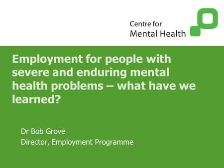Employment for people with severe and enduring mental health problems – what have we learned? Dr Bob Grove Director, Employment Programme.