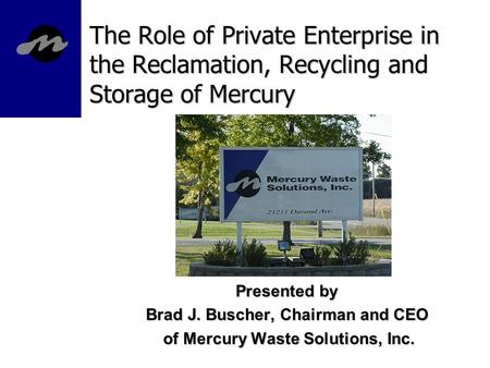 The Role of Private Enterprise in the Reclamation, Recycling and Storage of Mercury Presented by Brad J. Buscher, Chairman and CEO of Mercury Waste Solutions,