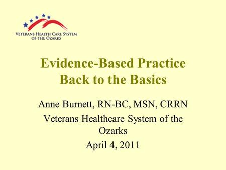 Evidence-Based Practice Back to the Basics Anne Burnett, RN-BC, MSN, CRRN Veterans Healthcare System of the Ozarks April 4, 2011.