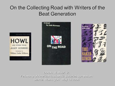 On the Collecting Road with Writers of the Beat Generation Donald W. Miller, Jr. Fellowship of American Bibliophilic Societies Symposium Seattle, Washington.