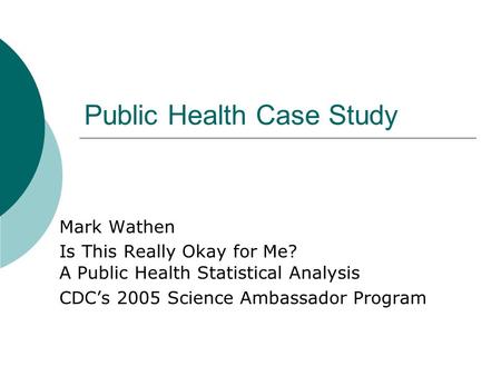 Public Health Case Study Mark Wathen Is This Really Okay for Me? A Public Health Statistical Analysis CDC’s 2005 Science Ambassador Program.