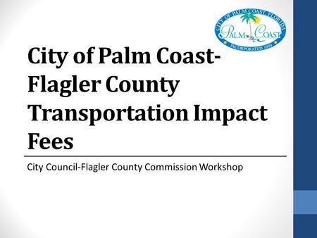 City of Palm Coast- Flagler County Transportation Impact Fees City Council-Flagler County Commission Workshop.