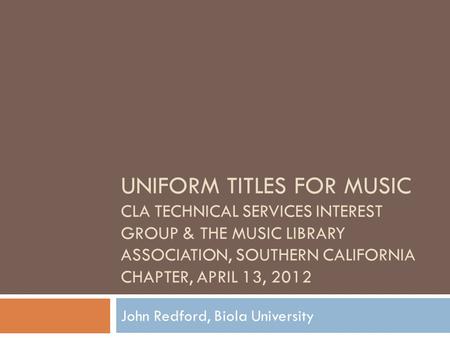 UNIFORM TITLES FOR MUSIC CLA TECHNICAL SERVICES INTEREST GROUP & THE MUSIC LIBRARY ASSOCIATION, SOUTHERN CALIFORNIA CHAPTER, APRIL 13, 2012 John Redford,
