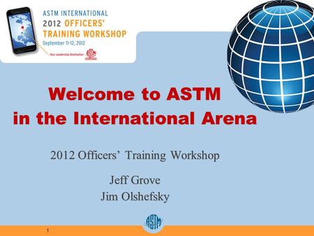 1 Welcome to ASTM in the International Arena 2012 Officers’ Training Workshop Jeff Grove Jim Olshefsky Welcome to ASTM in the International Arena 2012.