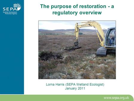 The purpose of restoration - a regulatory overview Lorna Harris (SEPA Wetland Ecologist) January 2011.
