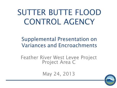 SUTTER BUTTE FLOOD CONTROL AGENCY Supplemental Presentation on Variances and Encroachments Feather River West Levee Project Project Area C May 24, 2013.