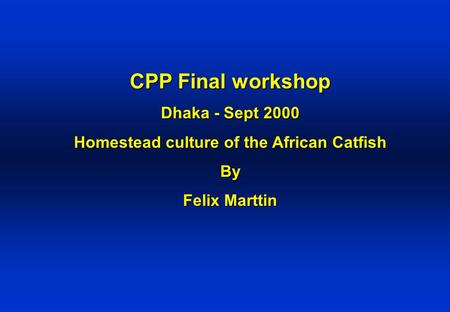 CPP Final workshop Dhaka - Sept 2000 Homestead culture of the African Catfish By Felix Marttin.