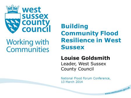 Building Community Flood Resilience in West Sussex Louise Goldsmith Leader, West Sussex County Council National Flood Forum Conference, 13 March 2014.