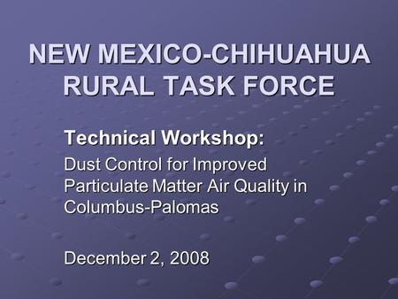 NEW MEXICO-CHIHUAHUA RURAL TASK FORCE Technical Workshop: Dust Control for Improved Particulate Matter Air Quality in Columbus-Palomas December 2, 2008.