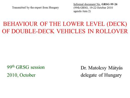 BEHAVIOUR OF THE LOWER LEVEL (DECK) OF DOUBLE-DECK VEHICLES IN ROLLOVER 99 th GRSG session 2010, October Dr. Matolcsy Mátyás delegate of Hungary Informal.