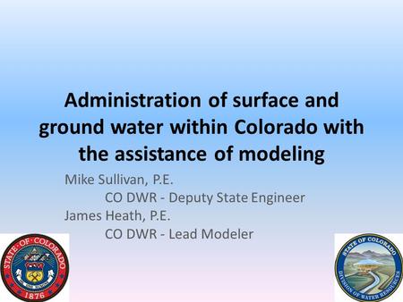 Administration of surface and ground water within Colorado with the assistance of modeling Mike Sullivan, P.E. CO DWR - Deputy State Engineer James Heath,
