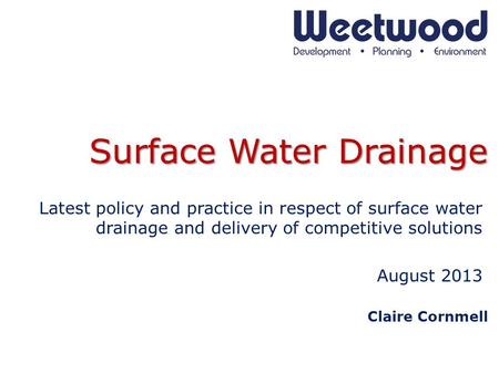 Surface Water Drainage Latest policy and practice in respect of surface water drainage and delivery of competitive solutions August 2013 Claire Cornmell.