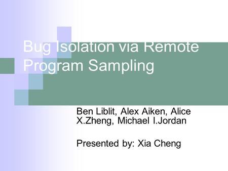 Bug Isolation via Remote Program Sampling Ben Liblit, Alex Aiken, Alice X.Zheng, Michael I.Jordan Presented by: Xia Cheng.