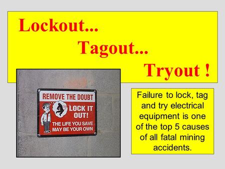 Lockout... 			Tagout... 					 Tryout ! Failure to lock, tag and try electrical equipment is one of the top 5 causes of all fatal mining accidents.