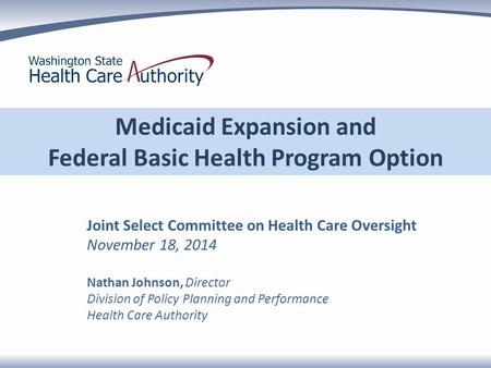 Medicaid Expansion and Federal Basic Health Program Option Joint Select Committee on Health Care Oversight November 18, 2014 Nathan Johnson, Director Division.