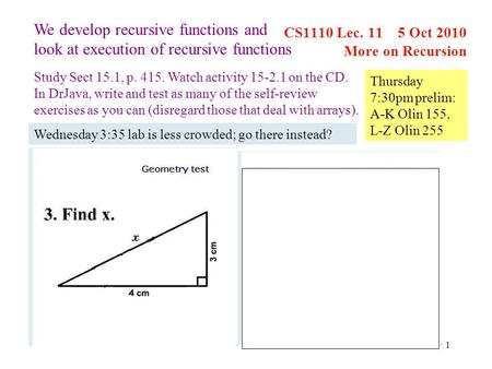 1 CS1110 Lec. 11 5 Oct 2010 More on Recursion We develop recursive functions and look at execution of recursive functions Study Sect 15.1, p. 415. Watch.