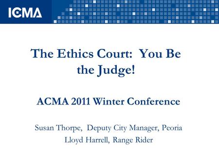 The Ethics Court: You Be the Judge! ACMA 2011 Winter Conference Susan Thorpe, Deputy City Manager, Peoria Lloyd Harrell, Range Rider.