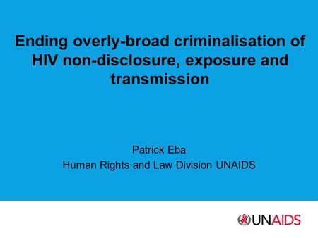 Ending overly-broad criminalisation of HIV non-disclosure, exposure and transmission Patrick Eba Human Rights and Law Division UNAIDS.