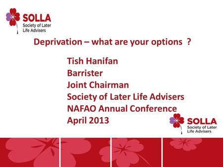 Deprivation – what are your options ? Tish Hanifan Barrister Joint Chairman Society of Later Life Advisers NAFAO Annual Conference April 2013.