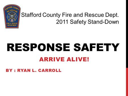 RESPONSE SAFETY ARRIVE ALIVE! BY : RYAN L. CARROLL Stafford County Fire and Rescue Dept. 2011 Safety Stand-Down.