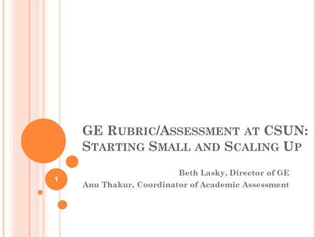 GE R UBRIC /A SSESSMENT AT CSUN: S TARTING S MALL AND S CALING U P Beth Lasky, Director of GE Anu Thakur, Coordinator of Academic Assessment 1.