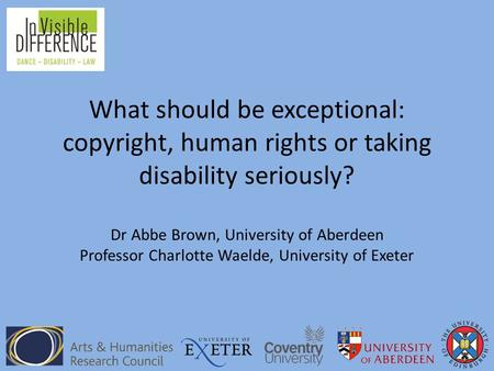 What should be exceptional: copyright, human rights or taking disability seriously? Dr Abbe Brown, University of Aberdeen Professor Charlotte Waelde, University.