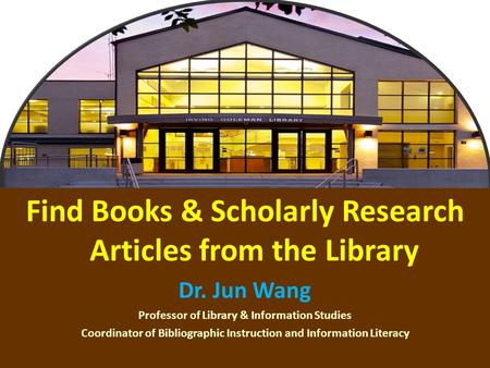 1 Find Books & Scholarly Research Articles from the Library Dr. Jun Wang Professor of Library & Information Studies Coordinator of Bibliographic Instruction.