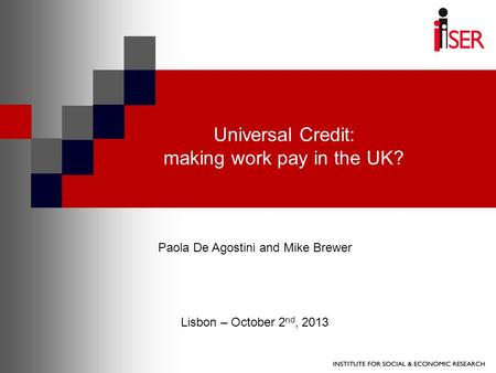 Universal Credit: making work pay in the UK? Paola De Agostini and Mike Brewer Lisbon – October 2 nd, 2013.