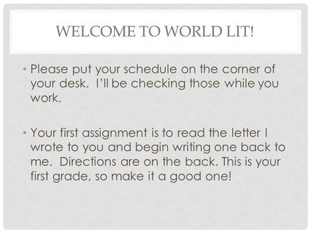 WELCOME TO WORLD LIT! Please put your schedule on the corner of your desk. I’ll be checking those while you work. Your first assignment is to read the.