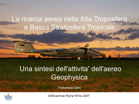 SISS seminar, Roma 19 Nov 2007 La ricerca aerea nella Alta Troposfera e Bassa Stratosfera Tropicale Una sintesi dell'attivita' dell'aereo Geophysica Francesco.