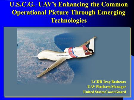 U.S.C.G. UAV’s Enhancing the Common Operational Picture Through Emerging Technologies LCDR Troy Beshears UAV Platform Manager United States Coast Guard.
