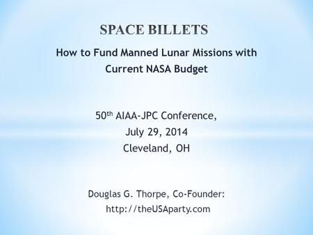 How to Fund Manned Lunar Missions with Current NASA Budget 50 th AIAA-JPC Conference, July 29, 2014 Cleveland, OH Douglas G. Thorpe, Co-Founder: