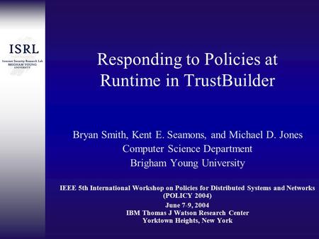 Responding to Policies at Runtime in TrustBuilder Bryan Smith, Kent E. Seamons, and Michael D. Jones Computer Science Department Brigham Young University.