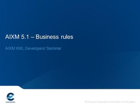 The European Organisation for the Safety of Air Navigation AIXM 5.1 – Business rules AIXM XML Developers' Seminar.