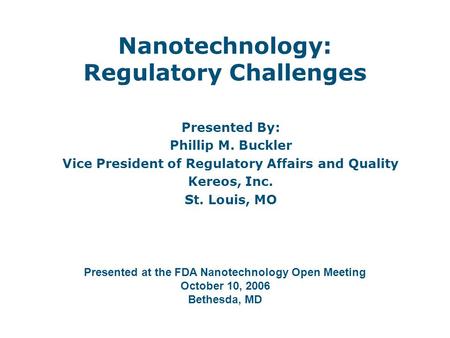 Nanotechnology: Regulatory Challenges Presented By: Phillip M. Buckler Vice President of Regulatory Affairs and Quality Kereos, Inc. St. Louis, MO Presented.