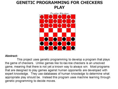 GENETIC PROGRAMMING FOR CHECKERS PLAY Dustin Shutes Abstract: This project uses genetic programming to develop a program that plays the game of checkers.