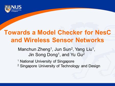 Towards a Model Checker for NesC and Wireless Sensor Networks Manchun Zheng 1, Jun Sun 2, Yang Liu 1, Jin Song Dong 1, and Yu Gu 2 1 National University.
