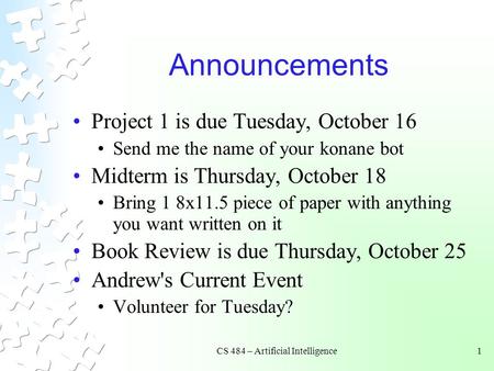 CS 484 – Artificial Intelligence1 Announcements Project 1 is due Tuesday, October 16 Send me the name of your konane bot Midterm is Thursday, October 18.