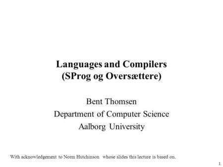 1 Languages and Compilers (SProg og Oversættere) Bent Thomsen Department of Computer Science Aalborg University With acknowledgement to Norm Hutchinson.