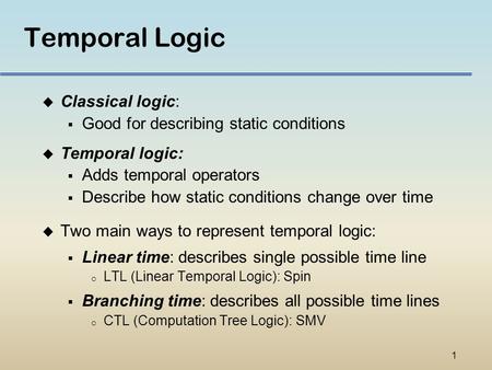 1 Temporal Logic u Classical logic:  Good for describing static conditions u Temporal logic:  Adds temporal operators  Describe how static conditions.