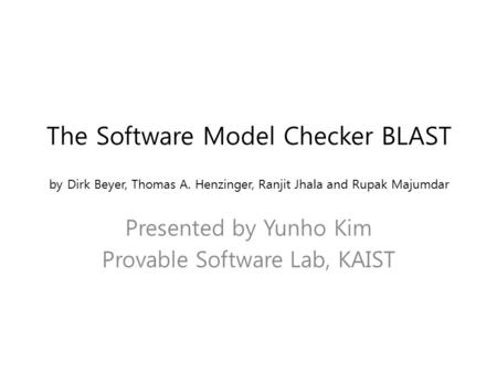 The Software Model Checker BLAST by Dirk Beyer, Thomas A. Henzinger, Ranjit Jhala and Rupak Majumdar Presented by Yunho Kim Provable Software Lab, KAIST.
