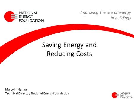 Saving Energy and Reducing Costs Improving the use of energy in buildings Malcolm Hanna Technical Director, National Energy Foundation.