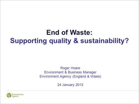 End of Waste: Supporting quality & sustainability? Roger Hoare Environment & Business Manager Environment Agency (England & Wales) 24 January 2013.