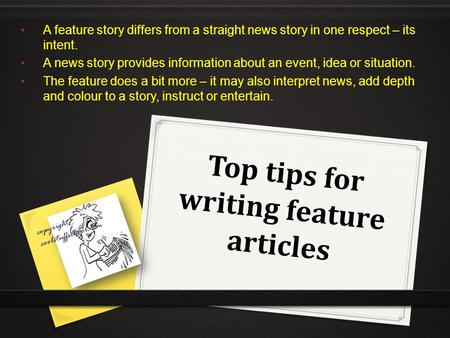 Top tips for writing feature articles A feature story differs from a straight news story in one respect – its intent. A news story provides information.
