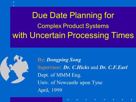 Due Date Planning for Complex Product Systems with Uncertain Processing Times By: Dongping Song Supervisor: Dr. C.Hicks and Dr. C.F.Earl Dept. of MMM Eng.