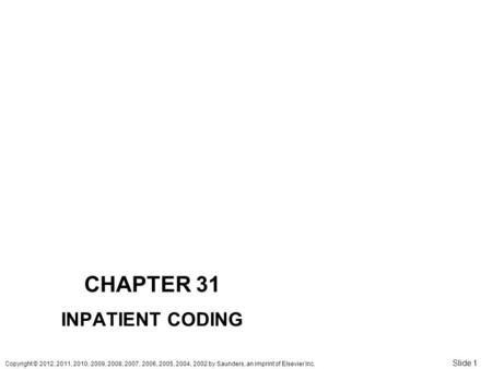 Copyright © 2012, 2011, 2010, 2009, 2008, 2007, 2006, 2005, 2004, 2002 by Saunders, an imprint of Elsevier Inc. Slide 1 CHAPTER 31 INPATIENT CODING.