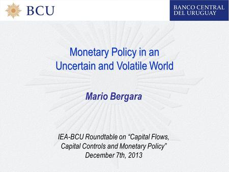 Monetary Policy in an Uncertain and Volatile World Mario Bergara IEA-BCU Roundtable on “Capital Flows, Capital Controls and Monetary Policy” December 7th,