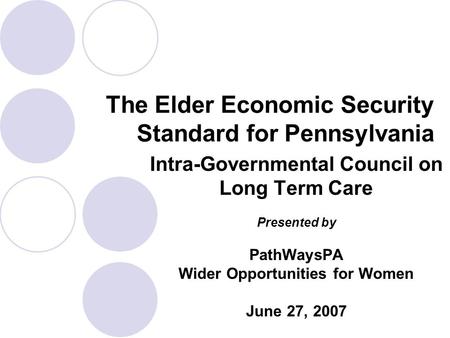 Intra-Governmental Council on Long Term Care Presented by PathWaysPA Wider Opportunities for Women June 27, 2007 The Elder Economic Security Standard for.