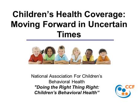 Children’s Health Coverage: Moving Forward in Uncertain Times National Association For Children’s Behavioral Health Doing the Right Thing Right: Children’s.