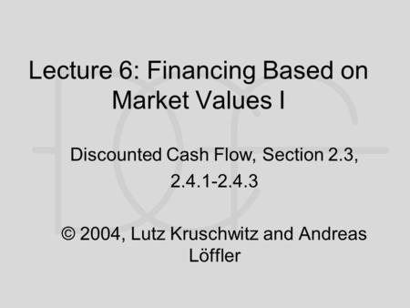 Lecture 6: Financing Based on Market Values I Discounted Cash Flow, Section 2.3, 2.4.1-2.4.3 © 2004, Lutz Kruschwitz and Andreas Löffler.